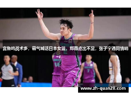 宫鲁鸣战术多，霸气喊话日本女篮，郑薇点出不足，张子宇遇同情哨